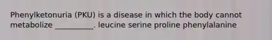 Phenylketonuria (PKU) is a disease in which the body cannot metabolize __________. leucine serine proline phenylalanine