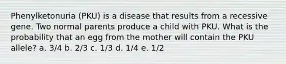 Phenylketonuria (PKU) is a disease that results from a recessive gene. Two normal parents produce a child with PKU. What is the probability that an egg from the mother will contain the PKU allele? a. 3/4 b. 2/3 c. 1/3 d. 1/4 e. 1/2