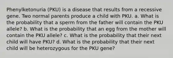 Phenylketonuria (PKU) is a disease that results from a recessive gene. Two normal parents produce a child with PKU. a. What is the probability that a sperm from the father will contain the PKU allele? b. What is the probability that an egg from the mother will contain the PKU allele? c. What is the probability that their next child will have PKU? d. What is the probability that their next child will be heterozygous for the PKU gene?