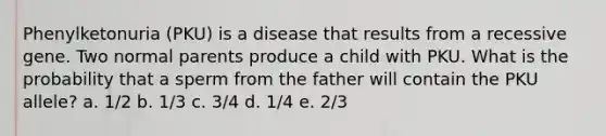 Phenylketonuria (PKU) is a disease that results from a recessive gene. Two normal parents produce a child with PKU. What is the probability that a sperm from the father will contain the PKU allele? a. 1/2 b. 1/3 c. 3/4 d. 1/4 e. 2/3