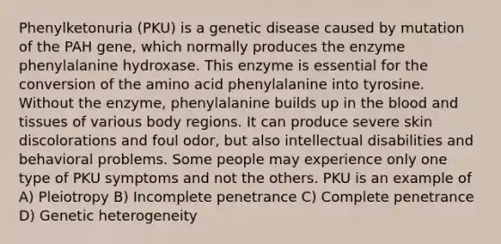 Phenylketonuria (PKU) is a genetic disease caused by mutation of the PAH gene, which normally produces the enzyme phenylalanine hydroxase. This enzyme is essential for the conversion of the amino acid phenylalanine into tyrosine. Without the enzyme, phenylalanine builds up in <a href='https://www.questionai.com/knowledge/k7oXMfj7lk-the-blood' class='anchor-knowledge'>the blood</a> and tissues of various body regions. It can produce severe skin discolorations and foul odor, but also intellectual disabilities and behavioral problems. Some people may experience only one type of PKU symptoms and not the others. PKU is an example of A) Pleiotropy B) Incomplete penetrance C) Complete penetrance D) Genetic heterogeneity