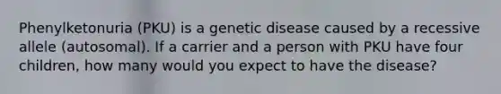 Phenylketonuria (PKU) is a genetic disease caused by a recessive allele (autosomal). If a carrier and a person with PKU have four children, how many would you expect to have the disease?