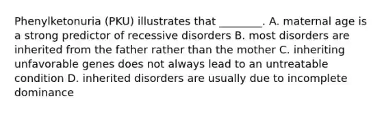 Phenylketonuria (PKU) illustrates that ________. A. maternal age is a strong predictor of recessive disorders B. most disorders are inherited from the father rather than the mother C. inheriting unfavorable genes does not always lead to an untreatable condition D. <a href='https://www.questionai.com/knowledge/kghMQf4I6h-inherited-disorders' class='anchor-knowledge'>inherited disorders</a> are usually due to incomplete dominance