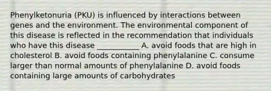 Phenylketonuria (PKU) is influenced by interactions between genes and the environment. The environmental component of this disease is reflected in the recommendation that individuals who have this disease ___________ A. avoid foods that are high in cholesterol B. avoid foods containing phenylalanine C. consume larger than normal amounts of phenylalanine D. avoid foods containing large amounts of carbohydrates