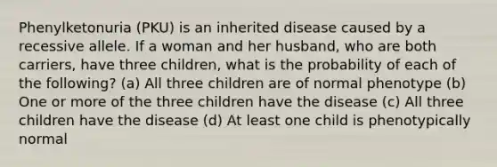 Phenylketonuria (PKU) is an inherited disease caused by a recessive allele. If a woman and her husband, who are both carriers, have three children, what is the probability of each of the following? (a) All three children are of normal phenotype (b) One or more of the three children have the disease (c) All three children have the disease (d) At least one child is phenotypically normal