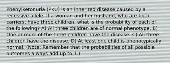 Phenylketonuria (PKU) is an inherited disease caused by a recessive allele. If a woman and her husband, who are both carriers, have three children, what is the probability of each of the following? A) All three children are of normal phenotype. B) One or more of the three children have the disease. C) All three children have the disease. D) At least one child is phenotypically normal. (Note: Remember that the probabilities of all possible outcomes always add up to 1.)