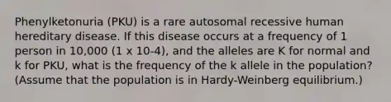 Phenylketonuria (PKU) is a rare autosomal recessive human hereditary disease. If this disease occurs at a frequency of 1 person in 10,000 (1 x 10-4), and the alleles are K for normal and k for PKU, what is the frequency of the k allele in the population? (Assume that the population is in Hardy-Weinberg equilibrium.)