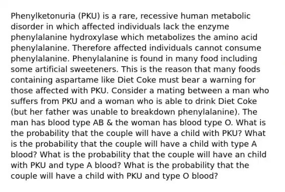 Phenylketonuria (PKU) is a rare, recessive human metabolic disorder in which affected individuals lack the enzyme phenylalanine hydroxylase which metabolizes the amino acid phenylalanine. Therefore affected individuals cannot consume phenylalanine. Phenylalanine is found in many food including some artificial sweeteners. This is the reason that many foods containing aspartame like Diet Coke must bear a warning for those affected with PKU. Consider a mating between a man who suffers from PKU and a woman who is able to drink Diet Coke (but her father was unable to breakdown phenylalanine). The man has blood type AB & the woman has blood type O. What is the probability that the couple will have a child with PKU? What is the probability that the couple will have a child with type A blood? What is the probability that the couple will have an child with PKU and type A blood? What is the probability that the couple will have a child with PKU and type O blood?