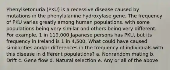 Phenylketonuria (PKU) is a recessive disease caused by mutations in the phenylalanine hydroxylase gene. The frequency of PKU varies greatly among human populations, with some populations being very similar and others being very different. For example, 1 in 119,000 Japanese persons has PKU, but its frequency in Ireland is 1 in 4,500. What could have caused similarities and/or differences in the frequency of individuals with this disease in different populations? a. Nonrandom mating b. Drift c. Gene flow d. Natural selection e. Any or all of the above