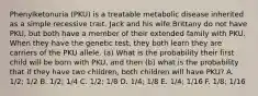 Phenylketonuria (PKU) is a treatable metabolic disease inherited as a simple recessive trait. Jack and his wife Brittany do not have PKU, but both have a member of their extended family with PKU. When they have the genetic test, they both learn they are carriers of the PKU allele. (a) What is the probability their first child will be born with PKU, and then (b) what is the probability that if they have two children, both children will have PKU? A. 1/2; 1/2 B. 1/2; 1/4 C. 1/2; 1/8 D. 1/4; 1/8 E. 1/4; 1/16 F. 1/8; 1/16