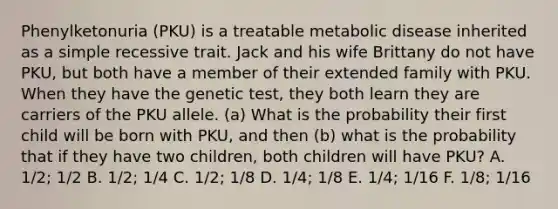 Phenylketonuria (PKU) is a treatable metabolic disease inherited as a simple recessive trait. Jack and his wife Brittany do not have PKU, but both have a member of their extended family with PKU. When they have the genetic test, they both learn they are carriers of the PKU allele. (a) What is the probability their first child will be born with PKU, and then (b) what is the probability that if they have two children, both children will have PKU? A. 1/2; 1/2 B. 1/2; 1/4 C. 1/2; 1/8 D. 1/4; 1/8 E. 1/4; 1/16 F. 1/8; 1/16