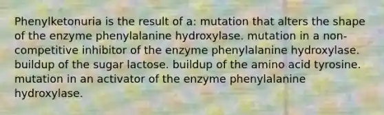 Phenylketonuria is the result of a: mutation that alters the shape of the enzyme phenylalanine hydroxylase. mutation in a non-competitive inhibitor of the enzyme phenylalanine hydroxylase. buildup of the sugar lactose. buildup of the amino acid tyrosine. mutation in an activator of the enzyme phenylalanine hydroxylase.