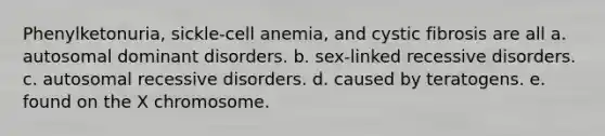 Phenylketonuria, sickle-cell anemia, and cystic fibrosis are all a. autosomal dominant disorders. b. sex-linked recessive disorders. c. autosomal recessive disorders. d. caused by teratogens. e. found on the X chromosome.