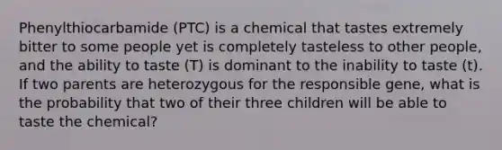 Phenylthiocarbamide (PTC) is a chemical that tastes extremely bitter to some people yet is completely tasteless to other people, and the ability to taste (T) is dominant to the inability to taste (t). If two parents are heterozygous for the responsible gene, what is the probability that two of their three children will be able to taste the chemical?