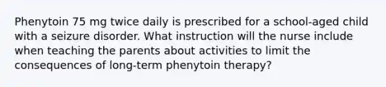 Phenytoin 75 mg twice daily is prescribed for a school-aged child with a seizure disorder. What instruction will the nurse include when teaching the parents about activities to limit the consequences of long-term phenytoin therapy?