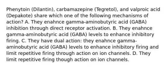 Phenytoin (Dilantin), carbamazepine (Tegretol), and valproic acid (Depakote) share which one of the following mechanisms of action? A. They enahnce gamma-aminobutyric acid (GABA) inhibition through direct receptor activation. B. They enahnce gamma-aminobutyric acid (GABA) levels to enhance inhibitory firing. C. They have dual action: they enahnce gamma-aminobutyric acid (GABA) levels to enhance inhibitory firing and limit repetitive firing through action on ion channels. D. They limit repetitive firing though action on ion channels.