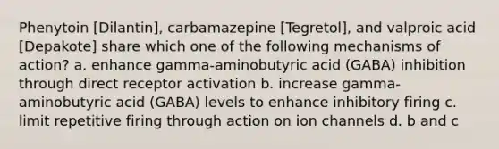 Phenytoin [Dilantin], carbamazepine [Tegretol], and valproic acid [Depakote] share which one of the following mechanisms of action? a. enhance gamma-aminobutyric acid (GABA) inhibition through direct receptor activation b. increase gamma-aminobutyric acid (GABA) levels to enhance inhibitory firing c. limit repetitive firing through action on ion channels d. b and c