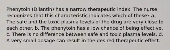 Phenytoin (Dilantin) has a narrow therapeutic index. The nurse recognizes that this characteristic indicates which of these? a. The safe and the toxic plasma levels of the drug are very close to each other. b. The phenytoin has a low chance of being effective. c. There is no difference between safe and toxic plasma levels. d. A very small dosage can result in the desired therapeutic effect.