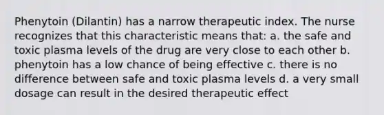 Phenytoin (Dilantin) has a narrow therapeutic index. The nurse recognizes that this characteristic means that: a. the safe and toxic plasma levels of the drug are very close to each other b. phenytoin has a low chance of being effective c. there is no difference between safe and toxic plasma levels d. a very small dosage can result in the desired therapeutic effect