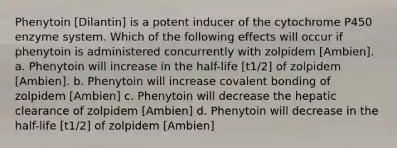 Phenytoin [Dilantin] is a potent inducer of the cytochrome P450 enzyme system. Which of the following effects will occur if phenytoin is administered concurrently with zolpidem [Ambien]. a. Phenytoin will increase in the half-life [t1/2] of zolpidem [Ambien]. b. Phenytoin will increase covalent bonding of zolpidem [Ambien] c. Phenytoin will decrease the hepatic clearance of zolpidem [Ambien] d. Phenytoin will decrease in the half-life [t1/2] of zolpidem [Ambien]