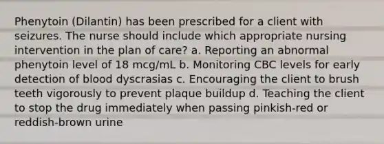 Phenytoin (Dilantin) has been prescribed for a client with seizures. The nurse should include which appropriate nursing intervention in the plan of care? a. Reporting an abnormal phenytoin level of 18 mcg/mL b. Monitoring CBC levels for early detection of blood dyscrasias c. Encouraging the client to brush teeth vigorously to prevent plaque buildup d. Teaching the client to stop the drug immediately when passing pinkish-red or reddish-brown urine