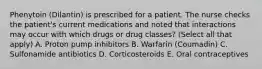 Phenytoin (Dilantin) is prescribed for a patient. The nurse checks the patient's current medications and noted that interactions may occur with which drugs or drug classes? (Select all that apply) A. Proton pump inhibitors B. Warfarin (Coumadin) C. Sulfonamide antibiotics D. Corticosteroids E. Oral contraceptives