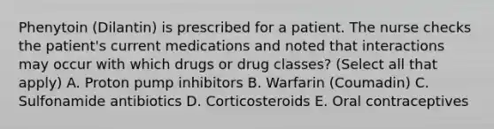 Phenytoin (Dilantin) is prescribed for a patient. The nurse checks the patient's current medications and noted that interactions may occur with which drugs or drug classes? (Select all that apply) A. Proton pump inhibitors B. Warfarin (Coumadin) C. Sulfonamide antibiotics D. Corticosteroids E. Oral contraceptives