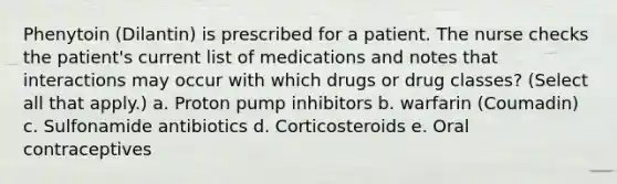 Phenytoin (Dilantin) is prescribed for a patient. The nurse checks the patient's current list of medications and notes that interactions may occur with which drugs or drug classes? (Select all that apply.) a. Proton pump inhibitors b. warfarin (Coumadin) c. Sulfonamide antibiotics d. Corticosteroids e. Oral contraceptives