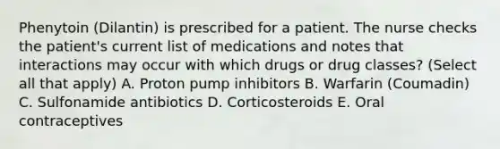 Phenytoin (Dilantin) is prescribed for a patient. The nurse checks the patient's current list of medications and notes that interactions may occur with which drugs or drug classes? (Select all that apply) A. Proton pump inhibitors B. Warfarin (Coumadin) C. Sulfonamide antibiotics D. Corticosteroids E. Oral contraceptives