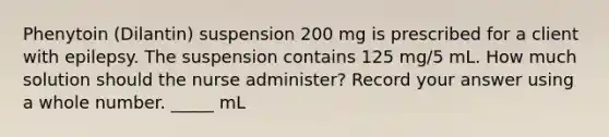 Phenytoin (Dilantin) suspension 200 mg is prescribed for a client with epilepsy. The suspension contains 125 mg/5 mL. How much solution should the nurse administer? Record your answer using a whole number. _____ mL