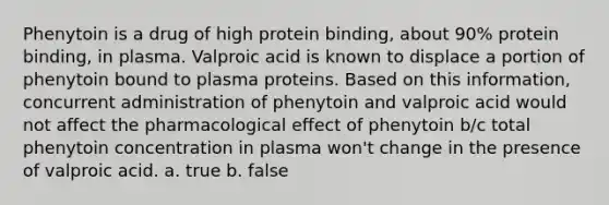 Phenytoin is a drug of high protein binding, about 90% protein binding, in plasma. Valproic acid is known to displace a portion of phenytoin bound to plasma proteins. Based on this information, concurrent administration of phenytoin and valproic acid would not affect the pharmacological effect of phenytoin b/c total phenytoin concentration in plasma won't change in the presence of valproic acid. a. true b. false