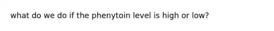 what do we do if the phenytoin level is high or low?