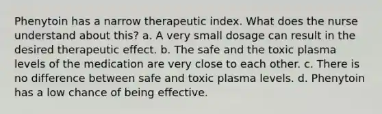 Phenytoin has a narrow therapeutic index. What does the nurse understand about this? a. A very small dosage can result in the desired therapeutic effect. b. The safe and the toxic plasma levels of the medication are very close to each other. c. There is no difference between safe and toxic plasma levels. d. Phenytoin has a low chance of being effective.