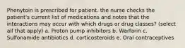 Phenytoin is prescribed for patient. the nurse checks the patient's current list of medications and notes that the interactions may occur with which drugs or drug classes? (select all that apply) a. Proton pump inhibitors b. Warfarin c. Sulfonamide antibiotics d. corticosteroids e. Oral contraceptives