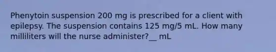 Phenytoin suspension 200 mg is prescribed for a client with epilepsy. The suspension contains 125 mg/5 mL. How many milliliters will the nurse administer?__ mL