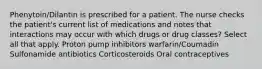 Phenytoin/Dilantin is prescribed for a patient. The nurse checks the patient's current list of medications and notes that interactions may occur with which drugs or drug classes? Select all that apply. Proton pump inhibitors warfarin/Coumadin Sulfonamide antibiotics Corticosteroids Oral contraceptives