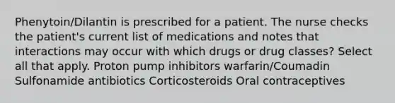 Phenytoin/Dilantin is prescribed for a patient. The nurse checks the patient's current list of medications and notes that interactions may occur with which drugs or drug classes? Select all that apply. Proton pump inhibitors warfarin/Coumadin Sulfonamide antibiotics Corticosteroids Oral contraceptives