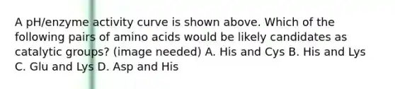 A pH/enzyme activity curve is shown above. Which of the following pairs of amino acids would be likely candidates as catalytic groups? (image needed) A. His and Cys B. His and Lys C. Glu and Lys D. Asp and His