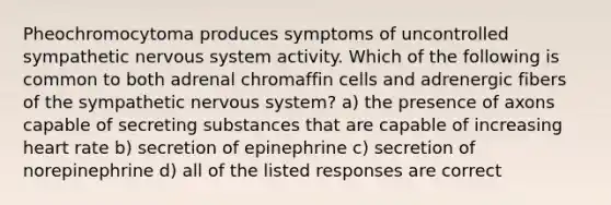 Pheochromocytoma produces symptoms of uncontrolled sympathetic nervous system activity. Which of the following is common to both adrenal chromaffin cells and adrenergic fibers of the sympathetic nervous system? a) the presence of axons capable of secreting substances that are capable of increasing heart rate b) secretion of epinephrine c) secretion of norepinephrine d) all of the listed responses are correct