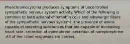 Pheochromocytoma produces symptoms of uncontrolled sympathetic nervous system activity. Which of the following is common to both adrenal chromaffin cells and adrenergic fibers of the sympathetic nervous system? -the presence of axons capable of secreting substances that are capable of increasing heart rate -secretion of epinephrine -secretion of norepinephrine -All of the listed responses are correct.