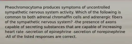 Pheochromocytoma produces symptoms of uncontrolled sympathetic <a href='https://www.questionai.com/knowledge/kThdVqrsqy-nervous-system' class='anchor-knowledge'>nervous system</a> activity. Which of the following is common to both adrenal chromaffin cells and adrenergic fibers of the sympathetic nervous system? -the presence of axons capable of secreting substances that are capable of increasing heart rate -secretion of epinephrine -secretion of norepinephrine -All of the listed responses are correct.