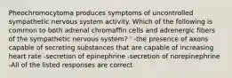 Pheochromocytoma produces symptoms of uncontrolled sympathetic nervous system activity. Which of the following is common to both adrenal chromaffin cells and adrenergic fibers of the sympathetic nervous system? ' -the presence of axons capable of secreting substances that are capable of increasing heart rate -secretion of epinephrine -secretion of norepinephrine -All of the listed responses are correct