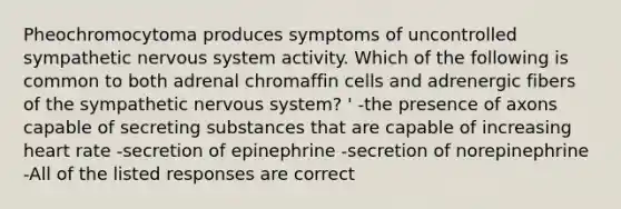 Pheochromocytoma produces symptoms of uncontrolled sympathetic nervous system activity. Which of the following is common to both adrenal chromaffin cells and adrenergic fibers of the sympathetic nervous system? ' -the presence of axons capable of secreting substances that are capable of increasing heart rate -secretion of epinephrine -secretion of norepinephrine -All of the listed responses are correct