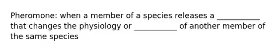 Pheromone: when a member of a species releases a ___________ that changes the physiology or ___________ of another member of the same species