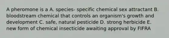 A pheromone is a A. species- specific chemical sex attractant B. bloodstream chemical that controls an organism's growth and development C. safe, natural pesticide D. strong herbicide E. new form of chemical insecticide awaiting approval by FIFRA