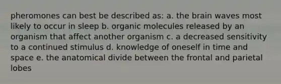 pheromones can best be described as: a. the brain waves most likely to occur in sleep b. organic molecules released by an organism that affect another organism c. a decreased sensitivity to a continued stimulus d. knowledge of oneself in time and space e. the anatomical divide between the frontal and parietal lobes