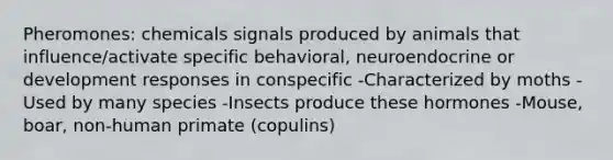 Pheromones: chemicals signals produced by animals that influence/activate specific behavioral, neuroendocrine or development responses in conspecific -Characterized by moths -Used by many species -Insects produce these hormones -Mouse, boar, non-human primate (copulins)