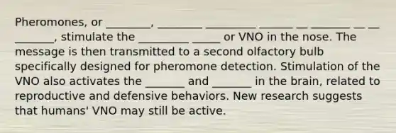 Pheromones, or ________, ________ _________ ______ __ _______ __ __ _______, stimulate the _________ _____ or VNO in the nose. The message is then transmitted to a second olfactory bulb specifically designed for pheromone detection. Stimulation of the VNO also activates the _______ and _______ in the brain, related to reproductive and defensive behaviors. New research suggests that humans' VNO may still be active.