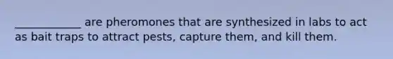 ____________ are pheromones that are synthesized in labs to act as bait traps to attract pests, capture them, and kill them.