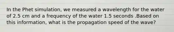 In the Phet simulation, we measured a wavelength for the water of 2.5 cm and a frequency of the water 1.5 seconds .Based on this information, what is the propagation speed of the wave?